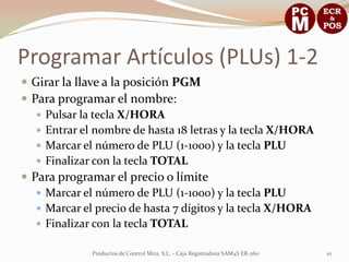 Programar Artículos (PLUs) 1-2
 Girar la llave a la posición PGM
 Para programar el nombre:
    Pulsar la tecla X/HORA
    Entrar el nombre de hasta 18 letras y la tecla X/HORA
    Marcar el número de PLU (1-1000) y la tecla PLU
    Finalizar con la tecla TOTAL
 Para programar el precio o límite
    Marcar el número de PLU (1-1000) y la tecla PLU
    Marcar el precio de hasta 7 dígitos y la tecla X/HORA
    Finalizar con la tecla TOTAL

              Productos de Control Mira, S.L. - Caja Registradora SAM4S ER-260   10
 
