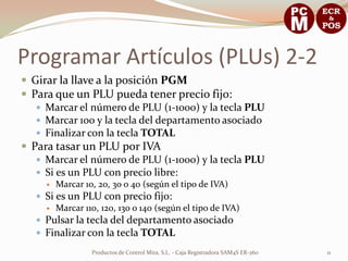 Programar Artículos (PLUs) 2-2
 Girar la llave a la posición PGM
 Para que un PLU pueda tener precio fijo:
    Marcar el número de PLU (1-1000) y la tecla PLU
    Marcar 100 y la tecla del departamento asociado
    Finalizar con la tecla TOTAL
 Para tasar un PLU por IVA
    Marcar el número de PLU (1-1000) y la tecla PLU
    Si es un PLU con precio libre:
        Marcar 10, 20, 30 o 40 (según el tipo de IVA)
    Si es un PLU con precio fijo:
      Marcar 110, 120, 130 o 140 (según el tipo de IVA)
    Pulsar la tecla del departamento asociado
    Finalizar con la tecla TOTAL

                  Productos de Control Mira, S.L. - Caja Registradora SAM4S ER-260   11
 