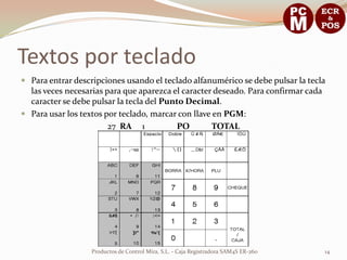 Textos por teclado
 Para entrar descripciones usando el teclado alfanumérico se debe pulsar la tecla
  las veces necesarias para que aparezca el caracter deseado. Para confirmar cada
  caracter se debe pulsar la tecla del Punto Decimal.
 Para usar los textos por teclado, marcar con llave en PGM:
                        27 RA 1            PO       TOTAL




                   Productos de Control Mira, S.L. - Caja Registradora SAM4S ER-260   14
 
