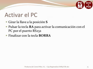 Activar el PC
 Girar la llave a la posición S
 Pulsar la tecla RA para activar la comunicación con el
  PC por el puerto RS232
 Finalizar con la tecla BORRA




              Productos de Control Mira, S.L. - Caja Registradora SAM4S ER-260   15
 