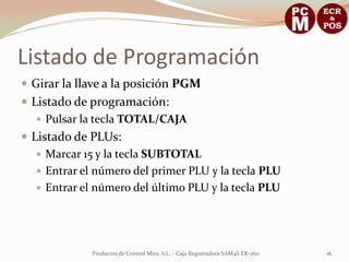 Listado de Programación
 Girar la llave a la posición PGM
 Listado de programación:
    Pulsar la tecla TOTAL/CAJA
 Listado de PLUs:
    Marcar 15 y la tecla SUBTOTAL
    Entrar el número del primer PLU y la tecla PLU
    Entrar el número del último PLU y la tecla PLU




             Productos de Control Mira, S.L. - Caja Registradora SAM4S ER-260   16
 