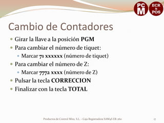 Cambio de Contadores
 Girar la llave a la posición PGM
 Para cambiar el número de tiquet:
    Marcar 71 xxxxxx (número de tiquet)
 Para cambiar el número de Z:
    Marcar 7772 xxxx (número de Z)
 Pulsar la tecla CORRECCION
 Finalizar con la tecla TOTAL




             Productos de Control Mira, S.L. - Caja Registradora SAM4S ER-260   17
 