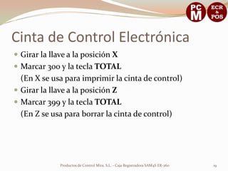 Cinta de Control Electrónica
 Girar la llave a la posición X
 Marcar 300 y la tecla TOTAL
  (En X se usa para imprimir la cinta de control)
 Girar la llave a la posición Z
 Marcar 399 y la tecla TOTAL
  (En Z se usa para borrar la cinta de control)




              Productos de Control Mira, S.L. - Caja Registradora SAM4S ER-260   19
 