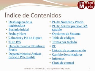 Índice de Contenidos
 Desbloqueo de la                               PLUs: Nombre y Precio
    registradora                                 PLUs: Activar precio e IVA
   Borrado inicial                                  tasable
   Fecha y Hora                                    Opciones de Sistema
   Cabecera y Pie de Tiquet                        Tabla de códigos
   % de IVA                                        Textos por teclado
   Departamentos: Nombre y                         PC
    Precio                                          Listado de programación
   Departamentos: Activar                          Cambio de contadores
    precio e IVA tasable                            Informes
                                                    Cinta de control
              Productos de Control Mira, S.L. - Caja Registradora SAM4S ER-260   2
 
