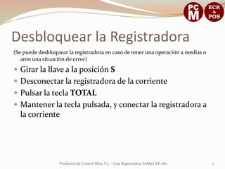 Desbloquear la Registradora
(Se puede desbloquear la registradora en caso de tener una operación a medias o
   ante una situación de error)
 Girar la llave a la posición S
 Desconectar la registradora de la corriente
 Pulsar la tecla TOTAL
 Mantener la tecla pulsada, y conectar la registradora a
  la corriente




                  Productos de Control Mira, S.L. - Caja Registradora SAM4S ER-260   3
 