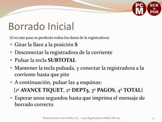 Borrado Inicial
(Con este paso se perderán todos los datos de la registradora)
 Girar la llave a la posición S
 Desconectar la registradora de la corriente
 Pulsar la tecla SUBTOTAL
 Mantener la tecla pulsada, y conectar la registradora a la
  corriente hasta que pite
 A continuación, pulsar las 4 esquinas:
  (1º AVANCE TIQUET, 2º DEPT5, 3º PAGOS, 4º TOTAL)
 Esperar unos segundos hasta que imprima el mensaje de
  borrado correcto

                    Productos de Control Mira, S.L. - Caja Registradora SAM4S ER-260   4
 