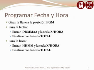 Programar Fecha y Hora
 Girar la llave a la posición PGM
 Para la fecha:
    Entrar DDMMAA y la tecla X/HORA
    Finalizar con la tecla TOTAL
 Para la hora:
    Entrar HHMM y la tecla X/HORA
    Finalizar con la tecla TOTAL




             Productos de Control Mira, S.L. - Caja Registradora SAM4S ER-260   5
 