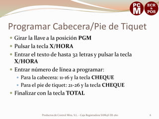 Programar Cabecera/Pie de Tiquet
 Girar la llave a la posición PGM
 Pulsar la tecla X/HORA
 Entrar el texto de hasta 32 letras y pulsar la tecla
  X/HORA
 Entrar número de línea a programar:
    Para la cabecera: 11-16 y la tecla CHEQUE
    Para el pie de tiquet: 21-26 y la tecla CHEQUE
 Finalizar con la tecla TOTAL


              Productos de Control Mira, S.L. - Caja Registradora SAM4S ER-260   6
 