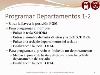 Programar Departamentos 1-2
 Girar la llave a la posición PGM
 Para programar el nombre:
    Pulsar la tecla X/HORA
    Entrar el nombre de hasta 18 letras y la tecla X/HORA
    Pulsar una tecla de departamento del teclado
    Finalizar con la tecla TOTAL
 Para programar el precio o límite de un departamento
    Marcar el precio de hasta 7 dígitos y pulsar la tecla de
     departamento del teclado
    Finalizar con la tecla TOTAL


              Productos de Control Mira, S.L. - Caja Registradora SAM4S ER-260   8
 