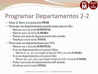Programar Departamentos 2-2
 Girar la llave a la posición PGM
 Para que un departamento pueda tener precio fijo:
    Marcar 100 y la tecla SUBTOTAL
    Marcar 300 y la tecla X/HORA
    Pulsar una tecla de departamento del teclado
    Finalizar con la tecla TOTAL
 Para tasar un departamento por IVA
    Marcar 100 y la tecla SUBTOTAL
    Si es un departamento con precio libre:
        Marcar 10, 20, 30 o 40 (según el tipo de IVA) y la tecla X/HORA
    Si es un departamento con precio fijo:
        Marcar 310, 320, 330 o 340 (según el tipo de IVA) y la tecla X/HORA
    Pulsar una tecla de departamento del teclado
    Finalizar con la tecla TOTAL

                  Productos de Control Mira, S.L. - Caja Registradora SAM4S ER-260   9
 