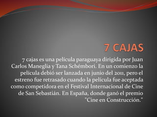 7 cajas es una película paraguaya dirigida por Juan
Carlos Maneglia y Tana Schémbori. En un comienzo la
película debió ser lanzada en junio del 2011, pero el
estreno fue retrasado cuando la película fue aceptada
como competidora en el Festival Internacional de Cine
de San Sebastián. En España, donde ganó el premio
"Cine en Construcción."
 