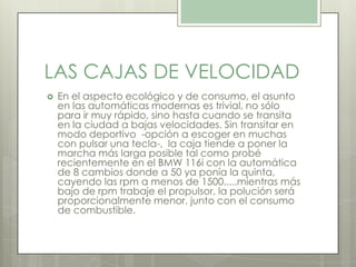 LAS CAJAS DE VELOCIDAD
 En el aspecto ecológico y de consumo, el asunto
en las automáticas modernas es trivial, no sólo
para ir muy rápido, sino hasta cuando se transita
en la ciudad a bajas velocidades. Sin transitar en
modo deportivo -opción a escoger en muchas
con pulsar una tecla-, la caja tiende a poner la
marcha más larga posible tal como probé
recientemente en el BMW 116i con la automática
de 8 cambios donde a 50 ya ponía la quinta,
cayendo las rpm a menos de 1500.....mientras más
bajo de rpm trabaje el propulsor, la polución será
proporcionalmente menor, junto con el consumo
de combustible.
 
