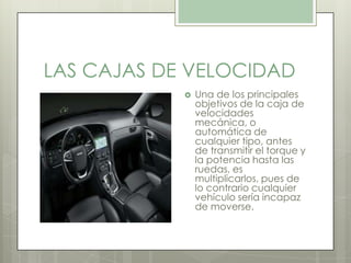 LAS CAJAS DE VELOCIDAD
 Una de los principales
objetivos de la caja de
velocidades
mecánica, o
automática de
cualquier tipo, antes
de transmitir el torque y
la potencia hasta las
ruedas, es
multiplicarlos, pues de
lo contrario cualquier
vehículo sería incapaz
de moverse.
 