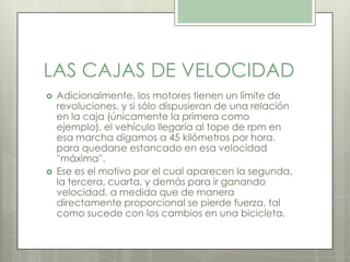 LAS CAJAS DE VELOCIDAD
 Adicionalmente, los motores tienen un límite de
revoluciones, y si sólo dispusieran de una relación
en la caja (únicamente la primera como
ejemplo), el vehículo llegaría al tope de rpm en
esa marcha digamos a 45 kilómetros por hora,
para quedarse estancado en esa velocidad
''máxima''.
 Ese es el motivo por el cual aparecen la segunda,
la tercera, cuarta, y demás para ir ganando
velocidad, a medida que de manera
directamente proporcional se pierde fuerza, tal
como sucede con los cambios en una bicicleta.
 