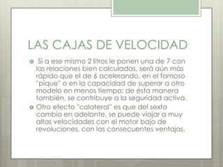 LAS CAJAS DE VELOCIDAD
 Si a ese mismo 2 litros le ponen una de 7 con
las relaciones bien calculadas, será aún más
rápido que el de 6 acelerando, en el famoso
''pique'' o en la capacidad de superar a otro
modelo en menos tiempo; de ésta manera
también, se contribuye a la seguridad activa.
 Otro efecto ''colateral'' es que del sexto
cambio en adelante, se puede viajar a muy
altas velocidades con el motor bajo de
revoluciones, con las consecuentes ventajas.
 