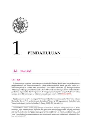 1 PENDAHULUAN
1.1 What’s LATEX
1.1.1 TEX
TEX merupakan program komputer yang dibuat oleh Donald Knuth yang digunakan untuk
pengaturan teks dan rumus matematika. Knuth memulai menulis mesin TEX pada tahun 1977
untuk menghasilkan kualitas cetak dokumennya yaitu artikel dan buku. TEX dirilis pada tahun
1982 dengan beberapa penambahan pada tahun 1989 untuk mendukung karakter 8 bit dan berba-
gai bahasa. TEX sendiri dapat digunakan di beragam jenis komputer yang berbeda dan bebas
kendala. Versi TEX konvergen ke π dan sekarang dengan versi 3.141592Oetiker (2008).
TEX berasal dari kata "Tech dengan "ch"" diambil dari bahasa Jerman yaitu "Ach"1 atau bahasa
Skotlandia "Loch". "ch" sendiri berasal dari alfabet Yunani χ. TEX juga pertama dari silabi kata
Yunani yaitu kata texnologia(technology). Dalam ASCII, TEX menjadi TeX.
1Didalam bahasa Jerman, "ch" terkadang terdengar dari kata "Pech". Pertanyaan tentang penngucapan ini, Knuth
menulisnya dalam Wikipedia Jerman, Saya tidak akan marah ketika seseorang mengucapkan TEX yang pengucapan
yang berbeda dengan saya, dan didalam bahasa Jerman banyak menggunakan "ch" karena X mengikuti huruf e yang
tidak sulit dari pengucapan "ch". Didalam bahasa Rusia, "tex" merupakan kata yang sangat umum dengan pengucapan
"tyekh". Tetapa saya percaya bahasa pengucapan yang secara langsung benar dengan bahasa Yunani, dimana kamu lebih
kasar "ch" daripada "ach".
 