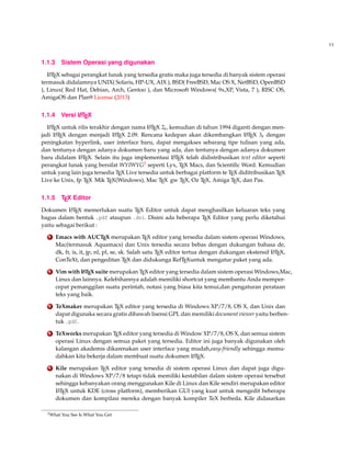 11
1.1.3 Sistem Operasi yang digunakan
LATEX sebagai perangkat lunak yang tersedia gratis maka juga tersedia di banyak sistem operasi
termasuk didalamnya UNIX( Solaris, HP-UX, AIX ), BSD( FreeBSD, Mac OS X, NetBSD, OpenBSD
), Linux( Red Hat, Debian, Arch, Gentoo ), dan Microsoft Windows( 9x,XP, Vista, 7 ), RISC OS,
AmigaOS dan Plan9 License (2013)
1.1.4 Versi LATEX
LATEX untuk rilis terakhir dengan nama LATEX 2ε, kemudian di tahun 1994 diganti dengan men-
jadi LATEX dengan menjadi LATEX 2.09. Rencana kedepan akan dikembangkan LATEX 3ε dengan
peningkatan hyperlink, user interface baru, dapat mengakses sebarang tipe tulisan yang ada,
dan tentunya dengan adanya dokumen baru yang ada, dan tentunya dengan adanya dokumen
baru didalam LATEX. Selain itu juga implementasi LATEX telah didistribusikan text editor seperti
perangkat lunak yang bersifat WYIWYG2 seperti Lyx, TEX Macs, dan Scientiﬁc Word. Kemudian
untuk yang lain juga tersedia TEX Live tersedia untuk berbagai platform te TEX diditribusikan TEX
Live ke Unix, fp TEX Mik TEX(Windows), Mac TEX gw TEX, Oz TEX, Amiga TEX, dan Pas.
1.1.5 TEX Editor
Dokumen LATEX memerlukan suatu TEX Editor untuk dapat menghasilkan keluaran teks yang
bagus dalam bentuk .pdf ataupun .dvi. Disini ada beberapa TEX Editor yang perlu diketahui
yaitu sebagai berikut :
1 Emacs with AUCTEX merupakan TEX editor yang tersedia dalam sistem operasi Windows,
Mac(termasuk Aquamacs) dan Unix tersedia secara bebas dengan dukungan bahasa de,
dk, fr, is, it, jp, nl, pl, se, sk. Salah satu TEX editor tertua dengan dukungan ekstensif LATEX,
ConTeXt, dan pengeditan TEX dan didukunga RefTEXuntuk mengatur paket yang ada.
2 Vim with LATEX suite merupakan TEX editor yang tersedia dalam sistem operasi Windows,Mac,
Linux dan lainnya. Kelebihannya adalah memiliki shortcut yang membantu Anda memper-
cepat pemanggilan suatu perintah, notasi yang biasa kita temui,dan pengaturan perataan
teks yang baik.
3 TeXmaker merupakan TEX editor yang tersedia di Windows XP/7/8, OS X, dan Unix dan
dapat digunaka secara gratis dibawah lisensi GPL dan memiliki document viewer yaitu berben-
tuk .pdf.
4 TeXworks merupakan TEX editor yang tersedia di Window XP/7/8, OS X, dan semua sistem
operasi Linux dengan semua paket yang tersedia. Editor ini juga banyak digunakan oleh
kalangan akademis dikarenakan user interface yang mudah,easy-friendly sehingga memu-
dahkan kita bekerja dalam membuat suatu dokumen LATEX.
5 Kile merupakan TEX editor yang tersedia di sistem operasi Linux dan dapat juga digu-
nakan di Windows XP/7/8 tetapi tidak memiliki kestabilan dalam sistem operasi tersebut
sehingga kebanyakan orang menggunakan Kile di Linux dan Kile sendiri merupakan editor
LATEX untuk KDE (cross platform), memberikan GUI yang kuat untuk mengedit beberapa
dokumen dan kompilasi mereka dengan banyak kompiler TeX berbeda. Kile didasarkan
2What You See Is What You Get
 