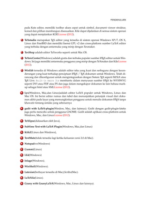 PENDAHULUAN
pada Kate editor, memiliki toolbar akses cepat untuk simbol, document viewer struktur,
konsol dan pilihan membangun disesuaikan. Kile dapat dijalankan di semua sistem operasi
yang dapat menjalankan KDELicense (2012).
6 TeXstudio merupakan TEX editor yang tersedia di sistem operasi Windows XP/7, OS X,
Linux dan FreeBSD dan memiliki lisensi GPL v2 dan cross-platform sumber LaTeX editor
yang terbuka dengan antarmuka yang mirip dengan Texmaker.
7 TexShop adalah editor TeXworks seperti untuk Mac OS.
8 TeXnicCenter(Windows) adalah gratis dan terbuka populer sumber LATEX editor untuk Win-
dows. Ini juga memiliki antarmuka pengguna yang mirip dengan TeXmaker dan KileLicense
(2012).
9 WinEdt tersedia di Windows adalah editor teks yang kuat dan serbaguna dengan kecen-
derungan yang kuat terhadap penciptaan LATEX / TEX dokumen untuk Windows. Telah di-
rancang dan dikonﬁgurasi untuk mengintegrasikan dengan Sistem TEX seperti MiTeX atau
TEX Live. Built-in macro Its membantu dalam menyusun sumber LATEX ke WYSIWYG
seperti DVI atau PDF atau PS dan juga dalam mengekspor dokumen ke lain bahasa mark-
up sebagai html atau XMLLicense (2012).
10 Lyx(Windows, Mac,dan Linux)adalah editor LaTeX populer untuk Windows, Linux dan
Mac OS. Ini berisi editor rumus dan tabel dan menunjukkan petunjuk visual dari doku-
men akhir pada layar yang memungkinkan pengguna untuk menulis dokumen LATEX tanpa
khawatir tentang sintaks yang sebenarnya
11 gedit with LaTeX-plugin(Window, Mac, dan lainnya). Gedit dengan gedit-plugin-lateks
juga perlu mencoba untuk pengguna GNOME. Gedit adalah aplikasi cross-platform untuk
Windows, Mac, dan LinuxLicense (2012).
12 TeXlipse(didasarkan oleh Java),
13 Sublime Text with LaTeX Plugin(Windows, Mac,dan Linux)
14 KtikZ(Linux dan Windows),
15 TextMate(tidak tersedia lagi ketika keluaran versi 2.0 di Mac).
16 Notepad++(Windows)
17 Gummi(Linux)
18 LEd(Windows)
19 Inlage(Windows).
20 WinShell(Windows).
21 Latexian(berbayar tersedia di Mac),Scribo(Mac).
22 LaTeXila(Linux).
23 Geany with GeanyLaTeX(Windows, Mac, Linux dan lainnya).
 
