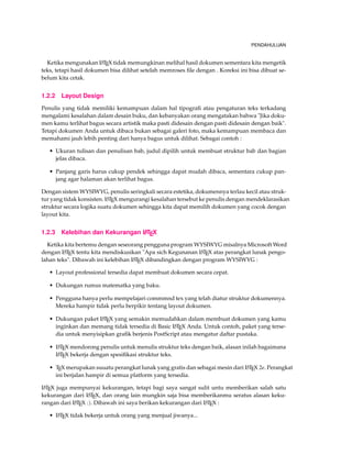 PENDAHULUAN
Ketika mengunakan LATEX tidak memungkinan melihal hasil dokumen sementara kita mengetik
teks, tetapi hasil dokumen bisa dilihat setelah memroses ﬁle dengan . Koreksi ini bisa dibuat se-
belum kita cetak.
1.2.2 Layout Design
Penulis yang tidak memiliki kemampuan dalam hal tipograﬁ atau pengaturan teks terkadang
mengalami kesalahan dalam desain buku, dan kebanyakan orang mengatakan bahwa "Jika doku-
men kamu terlihat bagus secara artistik maka pasti didesain dengan pasti didesain dengan baik".
Tetapi dokumen Anda untuk dibaca bukan sebagai galeri foto, maka kemampuan membaca dan
memahami jauh lebih penting dari hanya bagus untuk dilihat. Sebagai contoh :
• Ukuran tulisan dan penulisan bab, judul dipilih untuk membuat struktur bab dan bagian
jelas dibaca.
• Panjang garis harus cukup pendek sehingga dapat mudah dibaca, sementara cukup pan-
jang agar halaman akan terlihat bagus.
Dengan sistem WYSIWYG, penulis seringkali secara estetika, dokumennya terlau kecil atau struk-
tur yang tidak konsisten. LATEX mengurangi kesalahan tersebut ke penulis dengan mendeklarasikan
struktur secara logika suatu dokumen sehingga kita dapat memilih dokumen yang cocok dengan
layout kita.
1.2.3 Kelebihan dan Kekurangan LATEX
Ketika kita bertemu dengan seseorang pengguna program WYSIWYG misalnya Microsoft Word
dengan LATEX tentu kita mendiskusikan "Apa sich Kegunanan LATEX atas perangkat lunak pengo-
lahan teks". Dibawah ini kelebihan LATEX dibandingkan dengan program WYSIWYG :
• Layout professional tersedia dapat membuat dokumen secara cepat.
• Dukungan rumus matematka yang baku.
• Pengguna hanya perlu mempelajari commmnd tex yang telah diatur struktur dokumennya.
Mereka hampir tidak perlu berpikir tentang layout dokumen.
• Dukungan paket LATEX yang semakin memudahkan dalam membuat dokumen yang kamu
inginkan dan memang tidak tersedia di Basic LATEX Anda. Untuk contoh, paket yang terse-
dia untuk menyisipkan graﬁk berjenis PostScript atau mengatur daftar pustaka.
• LATEX mendorong penulis untuk menulis struktur teks dengan baik, alasan inilah bagaimana
LATEX bekerja dengan spesiﬁkasi struktur teks.
• TEX merupakan suuatu perangkat lunak yang gratis dan sebagai mesin dari LATEX 2e. Perangkat
ini berjalan hampir di semua platform yang tersedia.
LATEX juga mempunyai kekurangan, tetapi bagi saya sangat sulit untu memberikan salah satu
kekurangan dari LATEX, dan orang lain mungkin saja bisa memberikanmu seratus alasan keku-
rangan dari LATEX :). Dibawah ini saya berikan kekurangan dari LATEX :
• LATEX tidak bekerja untuk orang yang menjual jiwanya...
 