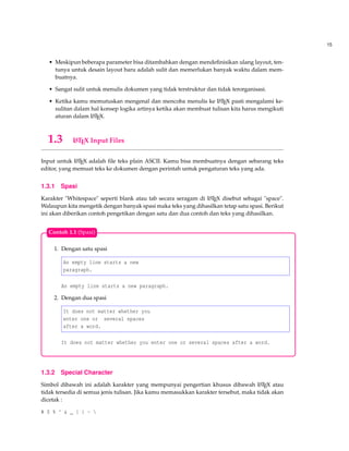15
• Meskipun beberapa parameter bisa ditambahkan dengan mendeﬁnisikan ulang layout, ten-
tunya untuk desain layout baru adalah sulit dan memerlukan banyak waktu dalam mem-
buatnya.
• Sangat sulit untuk menulis dokumen yang tidak terstruktur dan tidak terorganisasi.
• Ketika kamu memutuskan mengenal dan mencoba menulis ke LATEX pasti mengalami ke-
sulitan dalam hal konsep logika artinya ketika akan membuat tulisan kita harus mengikuti
aturan dalam LATEX.
1.3 LATEX Input Files
Input untuk LATEX adalah ﬁle teks plain ASCII. Kamu bisa membuatnya dengan sebarang teks
editor, yang memuat teks ke dokumen dengan perintah untuk pengaturan teks yang ada.
1.3.1 Spasi
Karakter "Whitespace" seperti blank atau tab secara seragam di LATEX disebut sebagai "space".
Walaupun kita mengetik dengan banyak spasi maka teks yang dihasilkan tetap satu spasi. Berikut
ini akan diberikan contoh pengetikan dengan satu dan dua contoh dan teks yang dihasilkan.
1. Dengan satu spasi
An empty line starts a new
paragraph.
An empty line starts a new paragraph.
2. Dengan dua spasi
It does not matter whether you
enter one or several spaces
after a word.
It does not matter whether you enter one or several spaces after a word.
Contoh 1.1 (Spasi)
1.3.2 Special Character
Simbol dibawah ini adalah karakter yang mempunyai pengertian khusus dibawah LATEX atau
tidak tersedia di semua jenis tulisan. Jika kamu memasukkan karakter tersebut, maka tidak akan
dicetak :
# $ % ^ & _ { } ~ 
 