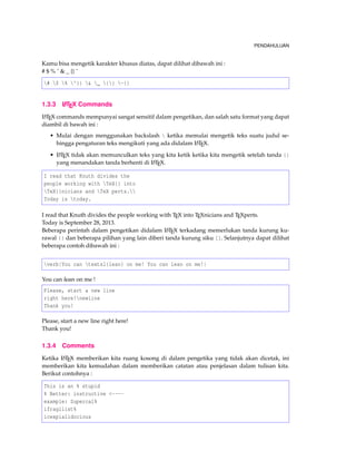 PENDAHULUAN
Kamu bisa mengetik karakter khusus diatas, dapat dilihat dibawah ini :
# $ % ˆ & _ {} ˜
# $ % ^{} & _ {} ~{}
1.3.3 LATEX Commands
LATEX commands mempunyai sangat sensitif dalam pengetikan, dan salah satu format yang dapat
diambil di bawah ini :
• Mulai dengan menggunakan backslash  ketika memulai mengetik teks suatu judul se-
hingga pengaturan teks mengikuti yang ada didalam LATEX.
• LATEX tidak akan memunculkan teks yang kita ketik ketika kita mengetik setelah tanda {}
yang menandakan tanda berhenti di LATEX.
I read that Knuth divides the
people working with TeX{} into
TeX{}nicians and TeX perts.
Today is today.
I read that Knuth divides the people working with TEX into TEXnicians and TEXperts.
Today is September 28, 2013.
Beberapa perintah dalam pengetikan didalam LATEX terkadang memerlukan tanda kurung ku-
rawal {} dan beberapa pilihan yang lain diberi tanda kurung siku []. Selanjutnya dapat dilihat
beberapa contoh dibawah ini :
verb|You can textsl{lean} on me! You can lean on me!|
You can lean on me !
Please, start a new line
right here!newline
Thank you!
Please, start a new line right here!
Thank you!
1.3.4 Comments
Ketika LATEX memberikan kita ruang kosong di dalam pengetika yang tidak akan dicetak, ini
memberikan kita kemudahan dalam memberikan catatan atau penjelasan dalam tulisan kita.
Berikut contohnya :
This is an % stupid
% Better: instructive <----
example: Supercal%
ifragilist%
icexpialidocious
 