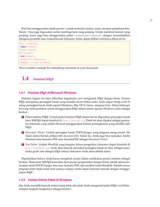 17
Kita bisa menggunakan tanda persen % untuk memulai catatan, saran, ataupun penjelasan kita.
Tanda % bisa juga digunakan untuk membagi kata yang panjang. Untuk membuat komen yang
panjang, kamu juga bisa menggunakan paket usepackage{verbatim} dengan menambahkan
dibagian preamble atau mukadimmah dokumen Anda, dapat dilihat contohnya dibawah ini :
This is another
begin{comment}
rather stupid,
but helpful
end{comment}
example for embedding
comments in your document.
This is another example for embedding comments in your document.
1.4 Instalasi LATEX
1.4.1 Instalasi LATEX di Microsoft Windows
Didalam bagian ini akan diberikan bagaimana cara menginstal LATEX dengan benar. Karena
LATEX merupakan perangkat lunak yang tersedia secara bebas maka Anda dapat meng-instal di
setiap perangkat lunak Anda seperti Windows, Mac OS X, Linux, ataupun Unix. Disini beberapa
hal yang Anda perlukan untuk menggunakan LATEX dalam sistem operasi Windows yaitu sebagai
berikut :
1 Paket instalasi LATEX. Unduh paket instalasi LATEX dalam hal ini digunakan perangkat lunak
basic MiKTEX dapat diunduh di http://miktex.org. Paket ini akan dipakai sebagai genera-
tor dokumen yang sudah diformat menggunakan bahasa pemrograman yang dimiliki oleh
LATEX.
2 Document Viewer. Unduh perangkat lunak PDFXchanger yang berguna meng-compile ﬁle
Anda dalam bentuk pdf(portable document ﬁle). Selain itu, Anda juga bisa memakai Adobe
Standard atau Sumatra PDF atau SumatraPDF sebagai Document Viewer.
3 Text Editor. Unduh WindEdt yang berguna dalam pengetikan dokumen dapat diunduh di
http://windedt.com. Anda akan banyak memakai perangkat lunak ini atau sebagai antar-
muka graﬁs user dengan LATEX artinya dokumen Anda akan diketik disini.
Diperhatikan bahwa Anda harus mengikuti urutan dalam melakukan proses instalasi sebagai
berikut: "Buka basic MikTEX kemudian ikuti proses penginstalan dengan benar setelah selesai ke-
mudian instal PDFXChanger atau atau Sumatra PDF, dan terakhir instal WindEdt. Setelah semua
program telah Anda instal, kini saatnya saatnya Anda dapat memulai menulis dengan menggu-
nakan LATEX".
1.4.2 Instalsi Online Paket di Windows
Jika Anda memiliki banyak waktu luang tidak ada salah Anda menginstal paket LATEX via Online.
Adapun langkah-langkatnya sebagai berikut :
 