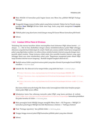 PENDAHULUAN
1 Buka WinEdt 6.0 kemudian pada bagian kanan atas Menu bar, pilihlah MikTEX Package
Manager
2 Tunggulah hingga muncul daftar paket yang belum terinstal. Dalam hal ini Penulis meng-
gunakan Basic MikTEX 2.9 dan tidak sama bagi Anda yang telah menginstal Complete
MikTEX 2.9.
3 Pilihlah paket yang akan kamu instal dengan meng-klik kanan Mouse kemudian pilih Instal.
4 Selesai.
1.4.3 Instalasi Ofﬂine Paket di Windows
Terkadang kita merasa kesulitan dalam menampilkan hasil dokumen LATEX dalam bentuk .pdf
ataupu .dvi. Hal ini bisa disebabkan dengan adanya ketidaktersedianya paket LATEX sehingga
dokumen yang kita buat tidak dapat di-compile. Salah satu caranya adalah Anda harus menginstal
paket yang diperlukan melalui via online artinya melalui koneksi internet yang ada dengan men-
gunduh paket tersebut. Tetapi tentunya tidak selalu kita memiliki koneksi internet yang cepat
sehingga disini saya akan memberikan solusi yaitu "Bagaimana menginstal paket dalam LATEX
tanpa koneksi internet secara langsung". Ikutilah langkah-langkah dibawah ini :
1 Buatlah semua folder yang berisi semua paket yang akan diinstal di perangkat lunak MikTEX
misalkan c:miktex-pkgs
2 Salinlah ﬁle -ﬁle dibawah ini ke tempat folder yang telah kita buat c:miktex-pkgs :
• http://mirrors.ctan.org/systems/win32/miktex/tm/packages/README.TXT
• http://mirrors.ctan.org/systems/win32/miktex/tm/packages/miktex-zzdb1-2.9.tar.
lzma
• http://mirrors.ctan.org/systems/win32/miktex/tm/packages/miktex-zzdb2-2.9.tar.
lzma
Jika kamu tidak menyalin ketiga ﬁle diatas maka kemungkinan tidak akan berjalan pengin-
stalan paket LATEX secara ofﬂine.
3 Selanjutnya kamu bisa sebarang menyalin paket LATEX yang kamu perlukan di website
http://www.ctan.org/tex-archive/systems/win32/miktex/tm/packages kemudian pindahkan
ﬁle paket tersebut di folder c:miktex_pkgs.
4 Buka perangkat lunak MikTEX dengan mengklik Menu Start > All Programs > MikTEX 2.9
kemudian pada bagian MikTEX lalu klik Maintenance (Admin) -> "Settings (Admin)"
5 Pada "Package repository" dan pilihlah folder c:miktex_pkgs.
6 Tunggu hingga muncul paket LATEX kemudian pilihlah paket yang akan diinstal.
7 Selesai.
 