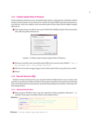 19
1.4.4 Instalasi Update Paket di Windows
Untuk melakukan pembaruan atau menambah paket terbaru, Anda juga bisa melakukan melalui
koneksi internet ataupun secara manual atau melalui dvd paket LATEX yang sekarang tersedia se-
cara berbayar. Salah satu langkah untuk menambah paket terbaru dapat diikuti langkah-langkah
dibawah ini :
1 Pada bagian kanan atas Menu baru pada WinEdt klik MikTEX Update Wizard kemudian
klik salah satu pilihan dibawah ini :
Gambar 1.1: Pilihan dalam Instalasi Update Paket di Windows
2 Jika kamu memilih untuk menambah paket LATEX secara manual maka pilihlah "I want to
get packageds from a local package repository"
3 Klik Next, kemudian tunggu hingga muncul daftar paket terbaru yang akan kamu install.
4 Selesai
1.4.5 Memulai Dokumen LATEX
Didalam memulai dokumen baru dan mengetik dokumen LATEX hampir sama di setiap Anda
memulai suatu dokumen di Microsoft Word atau program pengolah kata yang lain hanya berbeda
disini Anda diharuskan menulis perintah -perintah dalam pengaturan dokumen Anda dapat dil-
ihat sebagai berikut :
1.4.5.1 Membuat Dokumen Baru
1 Buka program WindEdt Anda yang akan digunakan dalam pengetikan dokoumen .tex,
misalkan Anda dapat menuliskan dalam yaitu sebagai berikut :
Masukan :
documentclass[a4paper, 12pt]{article}
% bagian ini merupakan inti dari class dokumen Anda%
usepackage{color}% bagian ini merupakan preamble
begin{docoment}
Tuliskan dokumen Anda pada bagian ini
end{document}
Keluaran : Tuliskan dokumen Anda pada bagian ini
 