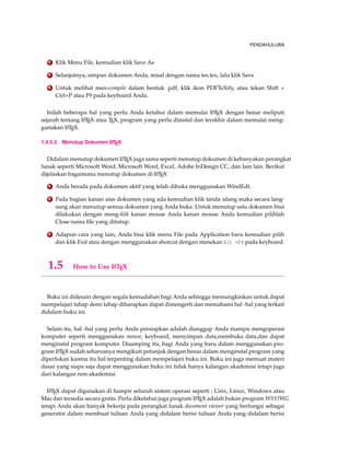 PENDAHULUAN
2 Klik Menu File, kemudian klik Save As
3 Selanjutnya, simpan dokumen Anda, misal dengan nama tes.tex, lalu klik Save
4 Untuk melihat men-compile dalam bentuk .pdf, klik ikon PDFTeXify, atau tekan Shift +
Ctrl+P atau F9 pada keyboard Anda.
Inilah beberapa hal yang perlu Anda ketahui dalam memulai LATEX dengan benar meliputi
sejarah tentang LATEX atau TEX, program yang perlu diinstal dan terakhir dalam memulai meng-
gunakan LATEX.
1.4.5.2 Menutup Dokumen LATEX
Didalam menutup dokumen LATEX juga sama seperti menutup dokumen di kebanyakan perangkat
lunak seperti Microsoft Word, Microsoft Word, Excel, Adobe InDesign CC, dan lain lain. Berikut
dijelaskan bagaimana menutup dokumen di LATEX
1 Anda berada pada dokumen aktif yang telah dibuka menggunakan WindEdt.
2 Pada bagian kanan atas dokumen yang ada kemudian klik tanda silang maka secara lang-
sung akan menutup semua dokumen yang Anda buka. Untuk menutup satu dokumen bisa
dilakukan dengan meng-klik kanan mouse Anda kanan mouse Anda kemudian pilihlah
Close nama ﬁle yang ditutup.
3 Adapun cara yang lain, Anda bisa klik menu File pada Application baru kemudian pilih
dan klik Exit atau dengan menggunakan shorcut dengan menekan Alt +F4 pada keyboard.
1.5 How to Use LATEX
Buku ini didesain dengan segala kemudahan bagi Anda sehingga memungkinkan untuk dapat
mempelajari tahap demi tahap diharapkan dapat dimengerti dan memahami hal -hal yang terkait
didalam buku ini.
Selain itu, hal -hal yang perlu Anda persiapkan adalah dianggap Anda mampu mengoperasi
komputer seperti menggunakan mouse, keyboard, menyimpan data,membuka data,dan dapat
menginstal program komputer. Disamping itu, bagi Anda yang baru dalam menggunakan pro-
gram LATEX sudah seharusnya mengikuti petunjuk dengan benar dalam menginstal program yang
diperlukan karena itu hal terpenting dalam mempelajari buku ini. Buku ini juga memuat materi
dasar yang siapa saja dapat menggunakan buku ini tidak hanya kalangan akademisi tetapi juga
dari kalangan non-akademisi.
LATEX dapat digunakan di hampir seluruh sistem operasi seperti ; Unix, Linux, Windows atau
Mac dan tersedia secara gratis. Perlu diketahui juga program LATEX adalah bukan program WSYIWG
tetapi Anda akan banyak bekerja pada perangkat lunak docoment viewer yang berfungsi sebagai
generator dalam membuat tulisan Anda yang didalam berisi tulisan Anda yang didalam berisi
 