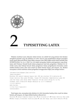 2 TYPESETTING LATEX
Didalam membuat suatu dokumen dalam format .tex adalah hal yang pertama kita lakukan
mengikuti perintah yang ada didalam text editor, hal ini yang membedakan dengan perangkat
lunak seperti Microsoft Word, Open Ofﬁce ataupun Libre Ofﬁce.LATEX sendiri tidak memiliki sifat
WYSIWYG(What You See is What You Get) tetapi merupakan bahasa pemrograman yang dicip-
takan oleh Professor Donald Knuth dalam pengaturan hasil teks pengetikan. Didalam text ed-
itorlah, kamu akan bekerja banyak dalam pengaturan tulisan pengetikanmu kemudian untuk
melihat hasilnya kamu akan men-compile ke dalam bentuk format .pdf ataupun .dvi. Berikut
merupakan contoh sederhana dalam pengetikan menggunakan LATEX yaitu sebagai berikut :
documentclass[a4paper,12pt]{article}
begin{document}
Misalkan $D$ adalah himpunan bagian dari $R$ dan misalkan $f:rightarrow R$
fungsi bernilai Real pada $D$.Maka fungsi $f$ dikatakan emph{kontinu} pada $D$
jika dan hanya jika untuk semua $epsilon >0$ dan untuk setiap $x in D$,
terdapat suatu $delta>0$ dengan demikian $y in D $ memenuhi
[|y-x|<delta]
maka berlaku
[|f(x)-f(y)|<epsilon]
end{document}
Pada bagian atas, merupakan teks didalam text editor kemudian hasilnya kita compile ke dalam
bentuk .pdf ataupun .dvi dapat dilihat hasilnya dibawah ini :
Misalkan D adalah himpunan bagian dari R dan misalkan f :→ R fungsi bernilai Real pada
D.Maka fungsi f dikatakan kontinu pada D jika dan hanya jika untuk semua ε > 0 dan
 
