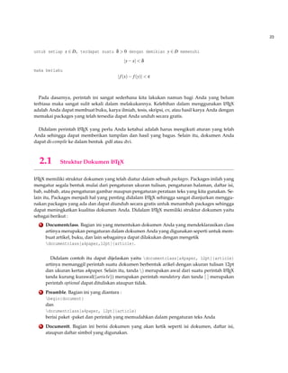 23
untuk setiap x ∈ D, terdapat suatu δ > 0 dengan demikian y ∈ D memenuhi
|y−x| < δ
maka berlaku
|f(x)− f(y)| < ε
Pada dasarnya, perintah ini sangat sederhana kita lakukan namun bagi Anda yang belum
terbiasa maka sangat sulit sekali dalam melakukannya. Kelebihan dalam menggunakan LATEX
adalah Anda dapat membuat buku, karya ilmiah, tesis, skripsi, cv, atau hasil karya Anda dengan
memakai packages yang telah tersedia dapat Anda unduh secara gratis.
Didalam perintah LATEX yang perlu Anda ketahui adalah harus mengikuti aturan yang telah
Anda sehingga dapat memberikan tampilan dan hasil yang bagus. Selain itu, dokumen Anda
dapat di-compile ke dalam bentuk .pdf atau dvi.
2.1 Struktur Dokumen LATEX
LATEX memiliki struktur dokumen yang telah diatur dalam sebuah packages. Packages inilah yang
mengatur segala bentuk mulai dari pengaturan ukuran tulisan, pengaturan halaman, daftar isi,
bab, subbab, atau pengaturan gambar maupun pengaturan perataan teks yang kita gunakan. Se-
lain itu, Packages menjadi hal yang penting didalam LATEX sehingga sangat dianjurkan menggu-
nakan packages yang ada dan dapat diunduh secara gratis untuk menambah packages sehingga
dapat meningkatkan kualitas dokumen Anda. Didalam LATEX memiliki struktur dokumen yaitu
sebagai berikut :
1 Documentclass. Bagian ini yang menentukan dokumen Anda yang mendeklarasikan class
artinya merupakan pengaturan dalam dokumen Anda yang digunakan seperti untuk mem-
buat artikel, buku, dan lain sebagainya dapat dilakukan dengan mengetik
documentclass[a4paper,12pt]{article}.
Didalam contoh itu dapat dijelaskan yaitu documentclass[a4paper, 12pt]{article}
artinya memanggil perintah suatu dokumen berbentuk arikel dengan ukuran tulisan 12pt
dan ukuran kertas a4paper. Selain itu, tanda ) merupakan awal dari suatu perintah LATEX
tanda kurung kurawal({article}) merupakan perintah mandatory dan tanda [ ] merupakan
perintah optional dapat dituliskan ataupun tidak.
2 Preamble. Bagian ini yang diantara :
begin{document}
dan
documentclass[a4paper, 12pt]{article}
berisi paket -paket dan perintah yang memudahkan dalam pengaturan teks Anda
3 Documentt. Bagian ini berisi dokumen yang akan ketik seperti isi dokumen, daftar isi,
ataupun daftar simbol yang digunakan.
 