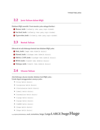 TYPESETTING LATEX
2.2 Jenis Tulisan dalam LATEX
Didalam LATEX memilik 3 font standar yaitu sebagai berikut :
1 Roman, ketik {rmfamily teks yang ingin diubah}
2 San Serif, ketik {sffamily teks yang ingin diubah}
3 Typewritter, ketik {ttfamily teks yang ingin diubah}
2.3 Bentuk Tulisan
Dibawah ini ada beberapa bentuk font didalam LATEX yaitu:
1 Italic, ketik {emph teks diketik disini}
2 Slanted, ketik {slshape teks diketik disini}
3 SMALL CAPS, ketik {scshape teks diketik disini}
4 BOLD, ketik {textbf teks diketik disini}
5 Teletype, ketik {texttt teks diketik disini}
2.4 Ukuran Tulisan
Ada beberapa ukuran standar didalam font LATEX yaitu :
Untuk dapat menggunakan caranya yaitu :
• {tiny ketik disini}
• {sriptsize ketik disini}
• {footnotesize ketik disini}
• {small ketik disini}
• {normalsize ketik disini}
• {large ketik disini}
• {Large ketik disini}
• {LARGE ketik disini}
• {huge ketik disini}
• {Huge ketik disini}
tiny,scriptsize,footnotesize, small, normalsize, large, Large,LARGE, huge,Huge
 