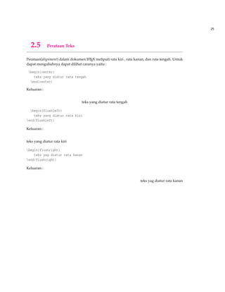25
2.5 Perataan Teks
Perataan(alignment) dalam dokumen LATEX meliputi rata kiri , rata kanan, dan rata tengah. Untuk
dapat mengubahnya dapat dilihat caranya yaitu :
begin{center}
teks yang diatur rata tengah
end{center}
Keluaran :
teks yang diatur rata tengah
begin{flushleft}
teks yang diatur rata kiri
end{flushleft}
Keluaran :
teks yang diatur rata kiri
begin{flushright}
teks yag diatur rata kanan
end{flushright}
Keluaran :
teks yag diatur rata kanan
 