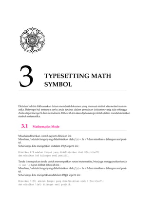 3 TYPESETTING MATH
SYMBOL
Didalam bab ini dikhususkan dalam membuat dokumen yang memuat simbol atau notasi matem-
atika. Beberapa hal tentunya perlu anda ketahui dalam penulisan dokumen yang ada sehingga
Anda dapat mengerti dan memahami. Dibawah ini akan dijelaskan perintah dalam mendeklarasikan
simbol matematika.
3.1 Mathematics Mode
Misalkan diberikan contoh seperti dibawah ini :
Misalkan f adalah fungsi yang dideﬁnisikan oleh f(x) = 3x+7 dan misalkan a bilangan real posi-
tif.
Seharusnya kita mengetikan didalam LATEXseperti ini :
Misalkan $f$ adalah fungsi yang didefinisikan oleh $f(x)=3x+7$
dan misalkan $a$ bilangan real positif.
Tanda $ merupakan tanda untuk menempatkan notasi matematika, bisa juga menggunakan tanda
( dan ) dapat dilihat dibawah ini :
Misalkan f adalah fungsi yang dideﬁnisikan oleh f(x) = 3x+7 dan misalkan a bilangan real posi-
tif.
Seharusnya kita mengetikkan didalam LATEX seperti ini :
Misalkan (f) adalah fungsi yang didefinisikan oleh (f(x)=3x+7)
dan misalkan (a) bilangan real positif.
 