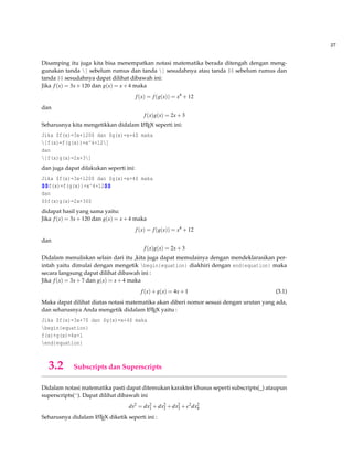 27
Disamping itu juga kita bisa menempatkan notasi matematika berada ditengah dengan meng-
gunakan tanda [ sebelum rumus dan tanda ] sesudahnya atau tanda $$ sebelum rumus dan
tanda $$ sesudahnya dapat dilihat dibawah ini:
Jika f(x) = 3x+120 dan g(x) = x+4 maka
f(x) = f(g(x)) = x4
+12
dan
f(x)g(x) = 2x+3
Seharusnya kita mengetikkan didalam LATEX seperti ini:
Jika $f(x)=3x+120$ dan $g(x)=x+4$ maka
[f(x)=f(g(x))=x^4+12]
dan
[f(x)g(x)=2x+3]
dan juga dapat dilakukan seperti ini:
Jika $f(x)=3x+120$ dan $g(x)=x+4$ maka
$$f(x)=f(g(x))=x^4+12$$
dan
$$f(x)g(x)=2x+3$$
didapat hasil yang sama yaitu:
Jika f(x) = 3x+120 dan g(x) = x+4 maka
f(x) = f(g(x)) = x4
+12
dan
f(x)g(x) = 2x+3
Didalam menuliskan selain dari itu ,kita juga dapat memulainya dengan mendeklarasikan per-
intah yaitu dimulai dengan mengetik begin{equation} diakhiri dengan end{equation} maka
secara langsung dapat dilihat dibawah ini :
Jika f(x) = 3x+7 dan g(x) = x+4 maka
f(x)+g(x) = 4x+1 (3.1)
Maka dapat dilihat diatas notasi matematika akan diberi nomor sesuai dengan urutan yang ada,
dan seharusnya Anda mengetik didalam LATEX yaitu :
Jika $f(x)=3x+7$ dan $g(x)=x+4$ maka
begin{equation}
f(x)+g(x)=4x+1
end{equation}
3.2 Subscripts dan Superscripts
Didalam notasi matematika pasti dapat ditemukan karakter khusus seperti subscripts(_) ataupun
superscripts(^). Dapat dilihat dibawah ini
ds2
= dx2
1 +dx2
2 +dx2
3 +c2
dx2
4
Seharusnya didalam LATEX diketik seperti ini :
 
