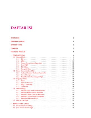 DAFTAR ISI
DAFTAR ISI 4
DAFTAR GAMBAR 5
DAFTAR TABEL 6
PRAKATA 7
TENTANG PENULIS 8
1 PENDAHULUAN 9
1.1 What’s LATEX . . . . . . . . . . . . . . . . . . . . . . . . . . . . . . . . . . . . . . . . . 9
1.1.1 TEX . . . . . . . . . . . . . . . . . . . . . . . . . . . . . . . . . . . . . . . . . . 9
1.1.2 LATEX . . . . . . . . . . . . . . . . . . . . . . . . . . . . . . . . . . . . . . . . . 10
1.1.3 Sistem Operasi yang digunakan . . . . . . . . . . . . . . . . . . . . . . . . . 11
1.1.4 Versi LATEX . . . . . . . . . . . . . . . . . . . . . . . . . . . . . . . . . . . . . . 11
1.1.5 TEX Editor . . . . . . . . . . . . . . . . . . . . . . . . . . . . . . . . . . . . . . 11
1.1.6 Kompatibilitas . . . . . . . . . . . . . . . . . . . . . . . . . . . . . . . . . . . 13
1.2 Dasar -Dasar didalam LATEX . . . . . . . . . . . . . . . . . . . . . . . . . . . . . . . . 13
1.2.1 Author, Desainer Book dan Typesetter . . . . . . . . . . . . . . . . . . . . . . 13
1.2.2 Layout Design . . . . . . . . . . . . . . . . . . . . . . . . . . . . . . . . . . . . 14
1.2.3 Kelebihan dan Kekurangan LATEX . . . . . . . . . . . . . . . . . . . . . . . . . 14
1.3 LATEX Input Files . . . . . . . . . . . . . . . . . . . . . . . . . . . . . . . . . . . . . . . 15
1.3.1 Spasi . . . . . . . . . . . . . . . . . . . . . . . . . . . . . . . . . . . . . . . . . 15
1.3.2 Special Character . . . . . . . . . . . . . . . . . . . . . . . . . . . . . . . . . . 15
1.3.3 LATEX Commands . . . . . . . . . . . . . . . . . . . . . . . . . . . . . . . . . . 16
1.3.4 Comments . . . . . . . . . . . . . . . . . . . . . . . . . . . . . . . . . . . . . . 16
1.4 Instalasi LATEX . . . . . . . . . . . . . . . . . . . . . . . . . . . . . . . . . . . . . . . . 17
1.4.1 Instalasi LATEX di Microsoft Windows . . . . . . . . . . . . . . . . . . . . . . 17
1.4.2 Instalsi Online Paket di Windows . . . . . . . . . . . . . . . . . . . . . . . . 17
1.4.3 Instalasi Ofﬂine Paket di Windows . . . . . . . . . . . . . . . . . . . . . . . . 18
1.4.4 Instalasi Update Paket di Windows . . . . . . . . . . . . . . . . . . . . . . . 19
1.4.5 Memulai Dokumen LATEX . . . . . . . . . . . . . . . . . . . . . . . . . . . . . 19
1.5 How to Use LATEX . . . . . . . . . . . . . . . . . . . . . . . . . . . . . . . . . . . . . . 20
2 TYPESETTING LATEX 22
2.1 Struktur Dokumen LATEX . . . . . . . . . . . . . . . . . . . . . . . . . . . . . . . . . . 23
2.2 Jenis Tulisan dalam LATEX . . . . . . . . . . . . . . . . . . . . . . . . . . . . . . . . . . 24
 