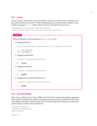 31
3.5.1 cancel
Cancel package adalah paket yang memudahkan segala hal di dalam mode matematika den-
gan slash, backslash, atau tanda X. Untuk mendapatkan garis horizontal maka tambahkan macro
dengan memanggil hcancel dengan pilihan argumen untuk garis berwarna yaitu :
newcommandhcancel[2][black]{setbox0=hbox{#2}%
rlap{raisebox{.45ht0}{textcolor{#1}{rule{wd0}{1pt}}}}#2}
Dibawah diberikan contoh penggunaan Cancel package yaitu :
1. Penggunaan Slash
$f(x)=dfrac{left(x^2+1right)cancel{(x-1)}}{cancel{(x-1)}(x+1)}$
f(x) =
x2 +1 $$$(x−1)
$$$(x−1)(x+1)
2. Penggunaan Backslash
$bcancel{3}qquadbcancel{1234567}$
e3 hhhh1234567
3. Penggunaan Tanda X
$xcancel{3}qquadxcancel{1234567}$
¡e3 @@@@hhhh1234567
4. Penggunaan Garis Horizontal Berwarna
$hcancel{3}qquadhcancel[red]{1234567}$
3 1234567
Contoh 3.1
3.5.2 The ams Package
Paket America Mathematical Society(AMS),amscd hanya bisa memproduki diagram segiempat
tidak arah panah diagonal dan dengan dukungan hanya tanda panah yang dilabeli saja dan tanda
sama dengan, tetapi tentu label ini sangat cocok dan mudah digunakan. Bagaimana mulai meng-
gunakan amscd, ikutilah contoh dokumen ini
documentclass{report}
usepackage{amsmath,amscd}
begin{document}
[
begin{CD}
 