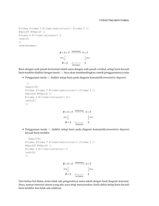 TYPESETTING MATH SYMBOL
Rtimes Stimes T @>text{restriction}>> Stimes T 
@VprojVV @VVprojV 
Rtimes S @<<text{inclusion}< S
end{CD}
]
end{document}
R×S×T
restriction
−−−−−−→ S×T
proj



proj
R×S ←−−−−−
inclusion
S
Baris dengan arah panah horizontal relatif sama dengan arah panah vertikal, setiap baris kecuali
baris terakhir diakhiri dengan tanda . Saya akan membandingkan contoh penggunaannya yaitu
• Penggunaan tanda  diakhir setiap baris pada diagram komutatif(commutative diagram)
[
begin{CD}
Rtimes Stimes T @>text{restriction}>> Stimes T 
@VprojVV @VVprojV 
Rtimes S @<<text{inclusion}< S
end{CD}
]
R×S×T
restriction
−−−−−−→ S×T
proj



proj
R×S ←−−−−−
inclusion
S
• Penggunaan tanda  diakhir setiap baris pada diagram komutatif(commutative diagram)
kecuali baris terakhir.
begin{CD}
Rtimes Stimes T @>text{restriction}>> Stimes T 
@VprojVV @VVprojV 
Rtimes S @<<text{inclusion}< S
end{CD}
]
R×S×T
restriction
−−−−−−→ S×T
proj



proj
R×S ←−−−−−
inclusion
S
Dari kedua hal diatas, tentu tidak ada pengaruhnya sama sekali dengan hasil diagram komutat-
ifnya, namun menurut aturan yang ada, saya tetap menyarankan Anda akhiri setiap baris kecuali
baris terakhir dan tidak ada salahnya.
 