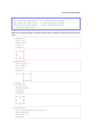 TYPESETTING MATH SYMBOL
@<<< tanda arah panah kekiri @>>> tanda arah panah kekanan
@AAA tanda arah panah ke atas @= tanda sama dengan mendatar
@VVV tanda arah panah kebawah |@ tanda sama dengan menurun
@. tanda arah panah kosong
Dibawah ini adalah beberapa contoh dan semoga dapat membantu membuat diagram komutat-
ifnya :
1. $begin{CD}
A @>a>> B
@VVbV @VVcV
C @>d>> D
end{CD}$
A
a
−−−−→ B


b

c
C
d
−−−−→ D
2. $begin{CD}
A @<<< B @>>> C
@. @| @AAA
@. D @= E
end{CD}$
A ←−−−− B −−−−→ C


D E
3. $begin{CD}
A @>a>b> B
@VlVrV @AlArA
C @<a<b< D
end{CD}$
A
a
−−−−→
b
B
l

r l

r
C
a
←−−−−
b
D
4. $begin{CD}
A @>>> B@>text{very long label}>>C
@VVV @VVV @VVV
D @>>> E@>>> F
end{CD}$
 