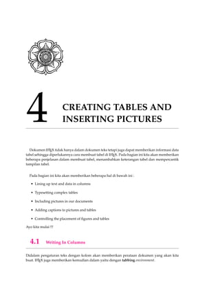 4 CREATING TABLES AND
INSERTING PICTURES
Dokumen LATEX tidak hanya dalam dokumen teks tetapi juga dapat memberikan informasi data
tabel sehingga diperlukannya cara membuat tabel di LATEX. Pada bagian ini kita akan memberikan
beberapa penjelasan dalam membuat tabel, menambahkan keterangan tabel dan mempercantik
tampilan tabel.
Pada bagian ini kita akan memberikan beberapa hal di bawah ini :
• Lining up text and data in columns
• Typesetting complex tables
• Including pictures in our documents
• Adding captions to pictures and tables
• Controlling the placement of ﬁgures and tables
Ayo kita mulai !!!
4.1 Writing In Columns
Didalam pengaturan teks dengan kolom akan memberikan perataan dokumen yang akan kita
buat. LATEX juga memberikan kemudian dalam yaitu dengan tabbing environment.
 
