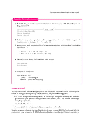 CREATING TABLES AND INSERTING PICTURES
1. Mulailah dengan membuka dokumen baru atau dokumen yang telah dibuat dengan tab-
bing environment.
The code
documentclass{article}
begin{document}
begin{tabbing}
2. Ketiklah teks, atur perataan teks menggunakan = dan akhiri dengan :
emph{Info:} = Software = : = LaTeX 
3. Ketiklah teks lebih lanjut, pindahkan ke perataan selanjutnya menggunakan > dan akhiri
lagi dengan :
> Author > : > Leslie Lamport 
> Website > : > www.latex-project.org
4. Akhiri perataan(tabbing) dan dokumen Anda dengan :
end{tabbing}
end{document}
5. Didapatkan hasil yaitu :
Info: Software : LATEX
Author : Leslie Lamport
Website : www.latex-project.org
Contoh 4.1 (Tabbing Environment)
Apa yang terjadi
Tabbing environment memberikan pengaturan dokumen yang digunakan untuk memulai garis
baru. Kita menggunakan tiga tahap sederhana untuk pengaturan tabbing yaitu :
• = adalah mengatur berhentinya tab. Kita seharusnya mengambil beberapa tab berhenti
pada sebuah garis. Jika kita menggunakan = selanjutnya, maka tab berhenti seharusnya
menghapus posisi ini.
•  adalah akhir dari baris.
• > menuju tab stop selanjutnya. Ini juga mengartikan backwards.
Cara ini dengan cepat dapat menghasilkan kolom dengan perataan kiri. Jika baris pada tabbing
environment yang seharusnya di akhir halaman maka akan bersambung ke halaman selanjutnya.
 