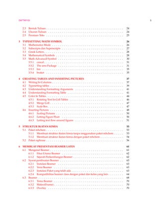 DAFTAR ISI 3
2.3 Bentuk Tulisan . . . . . . . . . . . . . . . . . . . . . . . . . . . . . . . . . . . . . . . . 24
2.4 Ukuran Tulisan . . . . . . . . . . . . . . . . . . . . . . . . . . . . . . . . . . . . . . . 24
2.5 Perataan Teks . . . . . . . . . . . . . . . . . . . . . . . . . . . . . . . . . . . . . . . . 25
3 TYPESETTING MATH SYMBOL 26
3.1 Mathematics Mode . . . . . . . . . . . . . . . . . . . . . . . . . . . . . . . . . . . . . 26
3.2 Subscripts dan Superscripts . . . . . . . . . . . . . . . . . . . . . . . . . . . . . . . . 27
3.3 Greek Letters . . . . . . . . . . . . . . . . . . . . . . . . . . . . . . . . . . . . . . . . . 28
3.4 Mathematical Symbols . . . . . . . . . . . . . . . . . . . . . . . . . . . . . . . . . . . 28
3.5 Math Advanced Symbol . . . . . . . . . . . . . . . . . . . . . . . . . . . . . . . . . . 30
3.5.1 cancel . . . . . . . . . . . . . . . . . . . . . . . . . . . . . . . . . . . . . . . . . 31
3.5.2 The ams Package . . . . . . . . . . . . . . . . . . . . . . . . . . . . . . . . . . 31
3.5.3 bm . . . . . . . . . . . . . . . . . . . . . . . . . . . . . . . . . . . . . . . . . . 35
3.5.4 braket . . . . . . . . . . . . . . . . . . . . . . . . . . . . . . . . . . . . . . . . 35
4 CREATING TABLES AND INSERTING PICTURES 37
4.1 Writing In Columns . . . . . . . . . . . . . . . . . . . . . . . . . . . . . . . . . . . . . 37
4.2 Typesetting tables . . . . . . . . . . . . . . . . . . . . . . . . . . . . . . . . . . . . . . 39
4.3 Understanding Formatting Arguments . . . . . . . . . . . . . . . . . . . . . . . . . 41
4.4 Understanding Formatting Table . . . . . . . . . . . . . . . . . . . . . . . . . . . . . 41
4.5 Color In Tables . . . . . . . . . . . . . . . . . . . . . . . . . . . . . . . . . . . . . . . . 44
4.5.1 Rotating Text In Cell Tables . . . . . . . . . . . . . . . . . . . . . . . . . . . . 46
4.5.2 Merge Cell . . . . . . . . . . . . . . . . . . . . . . . . . . . . . . . . . . . . . . 47
4.5.3 Scale Box . . . . . . . . . . . . . . . . . . . . . . . . . . . . . . . . . . . . . . . 47
4.6 Inserting Pictures . . . . . . . . . . . . . . . . . . . . . . . . . . . . . . . . . . . . . . 48
4.6.1 Scaling Pictures . . . . . . . . . . . . . . . . . . . . . . . . . . . . . . . . . . . 50
4.6.2 Letting Figure Float . . . . . . . . . . . . . . . . . . . . . . . . . . . . . . . . 50
4.6.3 Letting text ﬂow around ﬁgures . . . . . . . . . . . . . . . . . . . . . . . . . 51
5 STRUKTUR IKATAN KIMIA 53
5.1 Paket mhchem . . . . . . . . . . . . . . . . . . . . . . . . . . . . . . . . . . . . . . . . 53
5.1.1 Membuat struktur ikatan kimia tanpa meggunakan paket mhchem . . . . . 53
5.1.2 Membuat struktur ikatan kimia dengan paket mhchem . . . . . . . . . . . . 54
5.2 Paket rsphrase . . . . . . . . . . . . . . . . . . . . . . . . . . . . . . . . . . . . . . . . 56
6 MEMBUAT PRESENTASI BEAMER LATEX 61
6.1 Mengenal Beamer . . . . . . . . . . . . . . . . . . . . . . . . . . . . . . . . . . . . . . 61
6.1.1 Fitur Utama Beamer . . . . . . . . . . . . . . . . . . . . . . . . . . . . . . . . 62
6.1.2 Sejarah Perkembangan Beamer . . . . . . . . . . . . . . . . . . . . . . . . . . 62
6.2 Syarat pembuatan Beamer . . . . . . . . . . . . . . . . . . . . . . . . . . . . . . . . . 63
6.2.1 Instalasi Beamer . . . . . . . . . . . . . . . . . . . . . . . . . . . . . . . . . . 63
6.2.2 Versi Beamer . . . . . . . . . . . . . . . . . . . . . . . . . . . . . . . . . . . . 63
6.2.3 Instalasi Paket yang telah ada . . . . . . . . . . . . . . . . . . . . . . . . . . . 63
6.2.4 Kompatibilitas beamer class dengan paket dan kelas yang lain . . . . . . . . 64
6.3 Beamer . . . . . . . . . . . . . . . . . . . . . . . . . . . . . . . . . . . . . . . . . . . . 68
6.3.1 Tema Beamer . . . . . . . . . . . . . . . . . . . . . . . . . . . . . . . . . . . . 70
6.3.2 Makro(Frame) . . . . . . . . . . . . . . . . . . . . . . . . . . . . . . . . . . . . 70
6.3.3 Overlay . . . . . . . . . . . . . . . . . . . . . . . . . . . . . . . . . . . . . . . 70
 