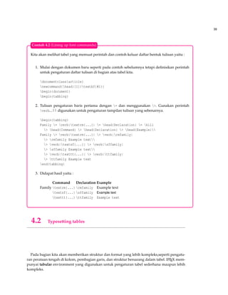 39
Kita akan melihat tabel yang memuat perintah dan contoh keluar daftar bentuk tulisan yaitu :
1. Mulai dengan dokumen baru seperti pada contoh sebelumnya tetapi deﬁnisikan perintah
untuk pengaturan daftar tulisan di bagian atas tabel kita.
documentclass{article}
newcommand{head}[1]{textbf{#1}}
begin{document}
begin{tabbing}
2. Tulisan pengaturan baris pertama dengan = dan menggunakan >. Gunakan perintah
verb...|| digunakan untuk pengaturan tampilan tulisan yang sebenarnya.
begin{tabbing}
Family = verb|textrm{...}| = head{Declaration} = kill
> head{Command} > head{Declaration} > head{Example}
Family > verb|textrm{...}| > verb|rmfamily|
> rmfamily Example text
> verb|textsf{...}| > verb|sffamily|
> sffamily Example text
> verb|texttt{...}| > verb|ttfamily|
> ttfamily Example text
end{tabbing}
3. Didapat hasil yaitu :
Command Declaration Example
Family textrm{...} rmfamily Example text
textsf{...} sffamily Example text
texttt{...} ttfamily Example text
Contoh 4.2 (Lining up font commands)
4.2 Typesetting tables
Pada bagian kita akan memberikan struktur dan format yang lebih kompleks,seperti pengatu-
ran perataan tengah di kolom, pembagian garis, dan struktur bersarang dalam tabel. LATEX mem-
punyai tabular environment yang digunakan untuk pengaturan tabel sederhana maupun lebih
kompleks.
 