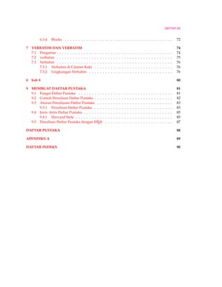 DAFTAR ISI
6.3.4 Blocks . . . . . . . . . . . . . . . . . . . . . . . . . . . . . . . . . . . . . . . . 72
7 VERBATIM DAN VERBATIM 74
7.1 Pengantar . . . . . . . . . . . . . . . . . . . . . . . . . . . . . . . . . . . . . . . . . . 74
7.2 verbatim . . . . . . . . . . . . . . . . . . . . . . . . . . . . . . . . . . . . . . . . . . . 75
7.3 Verbatim . . . . . . . . . . . . . . . . . . . . . . . . . . . . . . . . . . . . . . . . . . . 76
7.3.1 Verbatim di Catatan Kaki . . . . . . . . . . . . . . . . . . . . . . . . . . . . . 76
7.3.2 Lingkungan Verbatim . . . . . . . . . . . . . . . . . . . . . . . . . . . . . . . 76
8 bab 8 80
9 MEMBUAT DAFTAR PUSTAKA 81
9.1 Fungsi Daftar Pustaka . . . . . . . . . . . . . . . . . . . . . . . . . . . . . . . . . . . 81
9.2 Contoh Penulisan Daftar Pustaka . . . . . . . . . . . . . . . . . . . . . . . . . . . . . 82
9.3 Aturan Penuliasan Daftar Pustaka . . . . . . . . . . . . . . . . . . . . . . . . . . . . 83
9.3.1 Penulisan Daftar Pustaka . . . . . . . . . . . . . . . . . . . . . . . . . . . . . 83
9.4 Jenis -Jenis Daftar Pustaka . . . . . . . . . . . . . . . . . . . . . . . . . . . . . . . . . 85
9.4.1 Harvard Style . . . . . . . . . . . . . . . . . . . . . . . . . . . . . . . . . . . . 85
9.5 Penulisan Daftar Pustaka dengan LATEX . . . . . . . . . . . . . . . . . . . . . . . . . 87
DAFTAR PUSTAKA 88
APENDIKS A 89
DAFTAR INDEKS 90
 