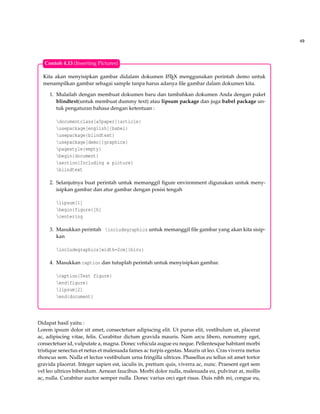 49
Kita akan menyisipkan gambar didalam dokumen LATEX menggunakan perintah demo untuk
menampilkan gambar sebagai sample tanpa harus adanya ﬁle gambar dalam dokumen kita.
1. Mulailah dengan membuat dokumen baru dan tambahkan dokumen Anda dengan paket
blindtext(untuk membuat dummy text) atau lipsum package dan juga babel package un-
tuk pengaturan bahasa dengan ketentuan :
documentclass[a5paper]{article}
usepackage[english]{babel}
usepackage{blindtext}
usepackage[demo]{graphicx}
pagestyle{empty}
begin{document}
section{Including a picture}
blindtext
2. Selanjutnya buat perintah untuk memanggil ﬁgure environment digunakan untuk meny-
isipkan gambar dan atur gambar dengan posisi tengah
lipsum[1]
begin{figure}[h]
centering
3. Masukkan perintah includegraphics untuk memanggil ﬁle gambar yang akan kita sisip-
kan
includegraphics[width=2cm]{biru}
4. Masukkan caption dan tutuplah perintah untuk menyisipkan gambar.
caption{Test figure}
end{figure}
lipsum[2]
end{document}
Contoh 4.13 (Inserting Pictures)
Didapat hasil yaitu :
Lorem ipsum dolor sit amet, consectetuer adipiscing elit. Ut purus elit, vestibulum ut, placerat
ac, adipiscing vitae, felis. Curabitur dictum gravida mauris. Nam arcu libero, nonummy eget,
consectetuer id, vulputate a, magna. Donec vehicula augue eu neque. Pellentesque habitant morbi
tristique senectus et netus et malesuada fames ac turpis egestas. Mauris ut leo. Cras viverra metus
rhoncus sem. Nulla et lectus vestibulum urna fringilla ultrices. Phasellus eu tellus sit amet tortor
gravida placerat. Integer sapien est, iaculis in, pretium quis, viverra ac, nunc. Praesent eget sem
vel leo ultrices bibendum. Aenean faucibus. Morbi dolor nulla, malesuada eu, pulvinar at, mollis
ac, nulla. Curabitur auctor semper nulla. Donec varius orci eget risus. Duis nibh mi, congue eu,
 