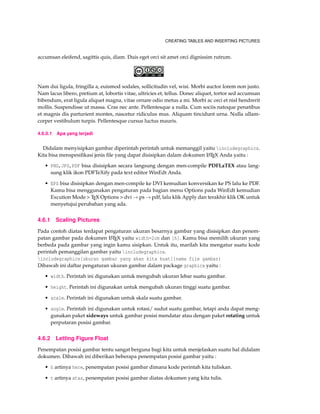 CREATING TABLES AND INSERTING PICTURES
accumsan eleifend, sagittis quis, diam. Duis eget orci sit amet orci dignissim rutrum.
Nam dui ligula, fringilla a, euismod sodales, sollicitudin vel, wisi. Morbi auctor lorem non justo.
Nam lacus libero, pretium at, lobortis vitae, ultricies et, tellus. Donec aliquet, tortor sed accumsan
bibendum, erat ligula aliquet magna, vitae ornare odio metus a mi. Morbi ac orci et nisl hendrerit
mollis. Suspendisse ut massa. Cras nec ante. Pellentesque a nulla. Cum sociis natoque penatibus
et magnis dis parturient montes, nascetur ridiculus mus. Aliquam tincidunt urna. Nulla ullam-
corper vestibulum turpis. Pellentesque cursus luctus mauris.
4.6.0.1 Apa yang terjadi
Didalam menyisipkan gambar diperintah perintah untuk memanggil yaitu includegraphics.
Kita bisa menspesiﬁkasi jenis ﬁle yang dapat disisipkan dalam dokumen LATEX Anda yaitu :
• PNG,JPG,PDF bisa disisipkan secara langsung dengan men-compile PDFLaTEX atau lang-
sung klik ikon PDFTeXify pada text editor WinEdt Anda.
• EPS bisa disisipkan dengan men-compile ke DVI kemudian konversikan ke PS lalu ke PDF.
Kamu bisa menggunakan pengaturan pada bagian menu Options pada WinEdt kemudian
Excution Mode > TEX Options > dvi → ps → pdf, lalu klik Apply dan terakhir klik OK untuk
menyetujui perubahan yang ada.
4.6.1 Scaling Pictures
Pada contoh diatas terdapat pengaturan ukuran besarnya gambar yang disisipkan dan penem-
patan gambar pada dokumen LATEX yaitu width=2cm dan [h]. Kamu bisa memilih ukuran yang
berbeda pada gambar yang ingin kamu sisipkan. Untuk itu, marilah kita mengatur suatu kode
perintah pemanggilan gambar yaitu includegraphics.
includegraphics[ukuran gambar yang akan kita buat]{nama file gambar}
Dibawah ini daftar pengaturan ukuran gambar dalam package graphicx yaitu :
• width. Perintah ini digunakan untuk mengubah ukuran lebar suatu gambar.
• height. Perintah ini digunakan untuk mengubah ukuran tinggi suatu gambar.
• scale. Perintah ini digunakan untuk skala suatu gambar.
• angle. Perintah ini digunakan untuk rotasi/ sudut suatu gambar, tetapi anda dapat meng-
gunakan paket sideways untuk gambar posisi mendatar atau dengan paket rotating untuk
perputaran posisi gambar.
4.6.2 Letting Figure Float
Penempatan posisi gambar tentu sangat berguna bagi kita untuk menjelaskan suatu hal didalam
dokumen. Dibawah ini diberikan beberapa penempatan posisi gambar yaitu :
• h artinya here, penempatan posisi gambar dimana kode perintah kita tuliskan.
• t artinya atas, penempatan posisi gambar diatas dokumen yang kita tulis.
 