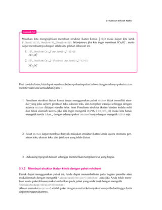 STRUKTUR IKATAN KIMIA
Misalkan kita menginginkan membuat struktur ikatan kimia, 1
2 H2O maka dapat kita ketik
$frac{1}{2},mathrm{H}_2mathrm{O}$. Selanjutnya, jika kita ingin membuat 3Cr2O2−
7 , maka
dapat membuatnya dengan salah satu pilihan dibawah ini :
1. $3,mathrm{Cr}_2mathrm{O}_7^{2-}$
3Cr2O2−
7
2. $3,mathrm{Cr}_2^{strut}mathrm{O}_7^{2-}$
3Cr2O2−
7
Contoh 5.1
Dari contoh diatas, kita dapat membuat beberapa kesimpulan bahwa dengan adanya paket mhchem
memberikan kita kemudahan yaitu :
1. Penulisan struktur ikatan kimia tanpa menggunakan paket mhchem tidak memiliki stan-
dar yang jelas seperti perataan teks, ukuran teks, dan tampilan teksnya sehingga dengan
adanya mhchem didapat standar teks. item Penulisan struktur ikatan kimian terlalu sulit
dan tidak alamiah karena jika kita ingin mengetik H3PO4 ( $H_3PO_4$) maka kita harus
mengetik tanda $ dan _ dengan adanya paket mhchem hanya dengan mengetik H3PO4 saja.
2. Paket mhchem dapat membuat banyak masukan struktur ikatan kimia secara otomatis per-
ataan teks, ukuran teks, dan jaraknya yang telah diatur.
3. Didukung tipograﬁ tulisan sehingga memberikan tampilan teks yang bagus.
5.1.2 Membuat struktur ikatan kimia dengan paket mhchem
Untuk dapat menggunakan paket ini, Anda dapat menambahkan pada bagian premble atau
mukadimmah dengan mengetik usepackage[version=3]{mhchem} atau jika Anda telah mem-
buat suatu paket khusus maka tambahkan pada paket yang anda buat dengan mengetik
RequirePackage[version=3]{mhchem}
Alasan memakai version=3 adalah paket dengan versi ini kebanyakan kompatibel sehingga Anda
dapat menggunakannya.
 