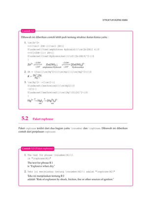 STRUKTUR IKATAN KIMIA
Dibawah ini diberikan contoh lebih jauh tentang struktur ikatan kimia yaitu :
1. ce{Zn^2+
<=>[ce{+ 2OH-}][ce{+ 2H+}]
$underset{text{amphoteres Hydroxid}}{ce{Zn(OH)2 v}}$
<=>C[+2OH-][{+ 2H+}]
$underset{text{Hydroxozikat}}{cf{[Zn(OH)4]^2-}}$
}
Zn2+ +2 OH–
−−−−−−−−−−
+2 H+
Zn(OH)2 ↓
amphoteres Hydroxid
+2 OH–
−−−−−−−−−−
+2 H+
[Zn(OH)4]2–
Hydroxozikat
2. $K = frac{[ce{Hg^2+}][ce{Hg}]}{[ce{Hg2^2+}]}$
K =
[Hg2+][Hg]
[Hg2+
2 ]
3. ce{Hg^2+ ->[ce{I-}]
$underset{mathrm{red}}{ce{HgI2}}$
->C[I-]
$underset{mathrm{red}}{ce{[Hg^{II}I4]^2-}}$
}
Hg2+ I–
−→ HgI2
red
I–
−→ [HgII
I4]2–
red
Contoh 5.2
5.2 Paket rsphrase
Paket rsphrase terdiri dari dua bagian yaitu rsnumber dan rsphrase. Dibawah ini diberikan
contoh dari penjelasan rsphrase:
1. The text for phrase rsnumber{R1}
is "rsphrase{R1}"
The text for phrase R 1
is "Explosive when dry."
2. Teks ini menjelaskan tentang rsnumber{R2} adalah "rsphrase{R2}"
Teks ini menjelaskan tentang R 2
adalah "Risk of explosion by shock, friction, ﬁre or other sources of ignition."
Contoh 5.3 (Paket rsphrase)
 