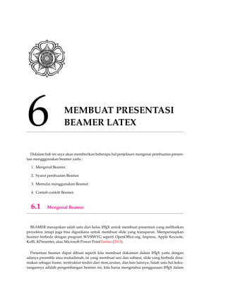 6 MEMBUAT PRESENTASI
BEAMER LATEX
Didalam bab ini saya akan memberikan beberapa hal penjelasan mengenai pembuatan presen-
tasi mengggunakan beamer yaitu :
1. Mengenal Beamer.
2. Syarat pembuatan Beamer.
3. Memulai menggunakan Beamer.
4. Contoh-contoh Beamer.
6.1 Mengenal Beamer
BEAMER merupakan salah satu dari kelas LATEX untuk membuat presentasi yang melibatkan
proyektor, tetapi juga bisa digunkana untuk membuat slide yang transparan. Mempersiapkan
beamer berbeda dengan program WYSIWYG seperti OpenOfﬁce.org, Impress, Apple Keynote,
Kofﬁ, KPresenter, atau Microsoft Power PointTantau (2013).
Presentasi beamer dapat dibuat seperti kita membuat dokumen dalam LATEX yaitu dengan
adanya preamble atau mukadimah, isi yang membuat sesi dan subsesi, slide yang berbeda dina-
makan sebagai frame, terstruktur terdiri dari item,urutan, dan lain lainnya. Salah satu hal keku-
rangannya adalah pengembangan beamer ini, kita harus mengetahui penggunaan LATEX dalam
 
