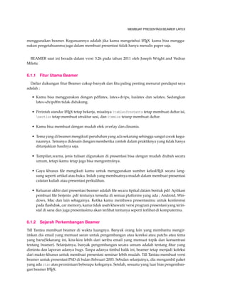 MEMBUAT PRESENTASI BEAMER LATEX
menggunakan beamer. Kegunaannya adalah jika kamu mengetahui LATEX kamu bisa menggu-
nakan pengetahuanmu juga dalam membuat presentasi tidak hanya menulis paper saja.
BEAMER saat ini berada dalam versi 3.26 pada tahun 2011 oleh Joseph Wright and Vedran
Miletic
6.1.1 Fitur Utama Beamer
Daftar dukungan ﬁtur Beamer cukup banyak dan ﬁtu paling penting menurut pendapat saya
adalah :
• Kamu bisa menggunakan dengan pdﬂatex, latex+dvips, lualatex dan xelatex. Sedangkan
latex+dvipdfm tidak didukung.
• Perintah standar LATEX tetap bekerja, misalnya tableofcontents tetap membuat daftar isi,
section tetap membuat struktur sesi, dan itemize tetanp membuat daftar.
• Kamu bisa membuat dengan mudah efek overlay dan dinamis.
• Tema yang di beamer mengikuti perubahan yang ada sekarang sehingga sangat cocok kegu-
naannya. Temanya didesain dengan memberika contoh dalam praktiknya yang tidak hanya
ditunjukkan hasilnya saja.
• Tampilan,warna, jenis tulisan digunakan di presentasi bisa dengan mudah diubah secara
umum, tetapi kamu tetap juga bisa mengontrolnya.
• Gaya khusus ﬁle mengikuti kamu untuk menggunakan sumber kelasLATEX secara lang-
sung seperti artikel atau buku. Inilah yang membuatnya mudah dalam membuat presentasi
catatan kuliah atau presentasi perkulihan.
• Keluaran akhir dari presentasi beamer adalah ﬁle secara tipikal dalam bentuk pdf. Aplikasi
pembuat ﬁle berjenis .pdf tentunya tersedia di semua platforms yang ada ; Android, Win-
dows, Mac dan lain sebagainya. Ketika kamu membawa presentasimu untuk konferensi
pada ﬂashdisk, car memory, kamu tidak usah khawatir versi program presentasi yang terin-
stal di sana dan juga presentasimu akan terlihat tentunya seperti terlihat di komputermu.
6.1.2 Sejarah Perkembangan Beamer
Till Tantau membuat beamer di waktu luangnya. Banyak orang lain yang membantu mengir-
imkan dia email yang memuat saran untuk pengembangan atau koreksi atau patchs atau tema
yang baru(Sekarang ini, kira-kira lebih dari seribu email yang memuat topik dan konsentrasi
tentang beamer). Selanjutnya, banyak pengembangan secara umum adalah tentang ﬁtur yang
diminta dan laporan adanya bugs. Tanpa adanya timbal balik ini, beamer tetap menjadi koleksi
dari makro khusus untuk membuat presentasi seminar lebih mudah. Till Tantau membuat versi
beamer untuk presentasi PhD di bulan Februari 2003. Sebulan selanjutnya, dia mengambil paket
yang ada ctan atas permintaan beberapa koleganya. Setelah, sesuatu yang luar bias pengemban-
gan beamer LATEX.
 